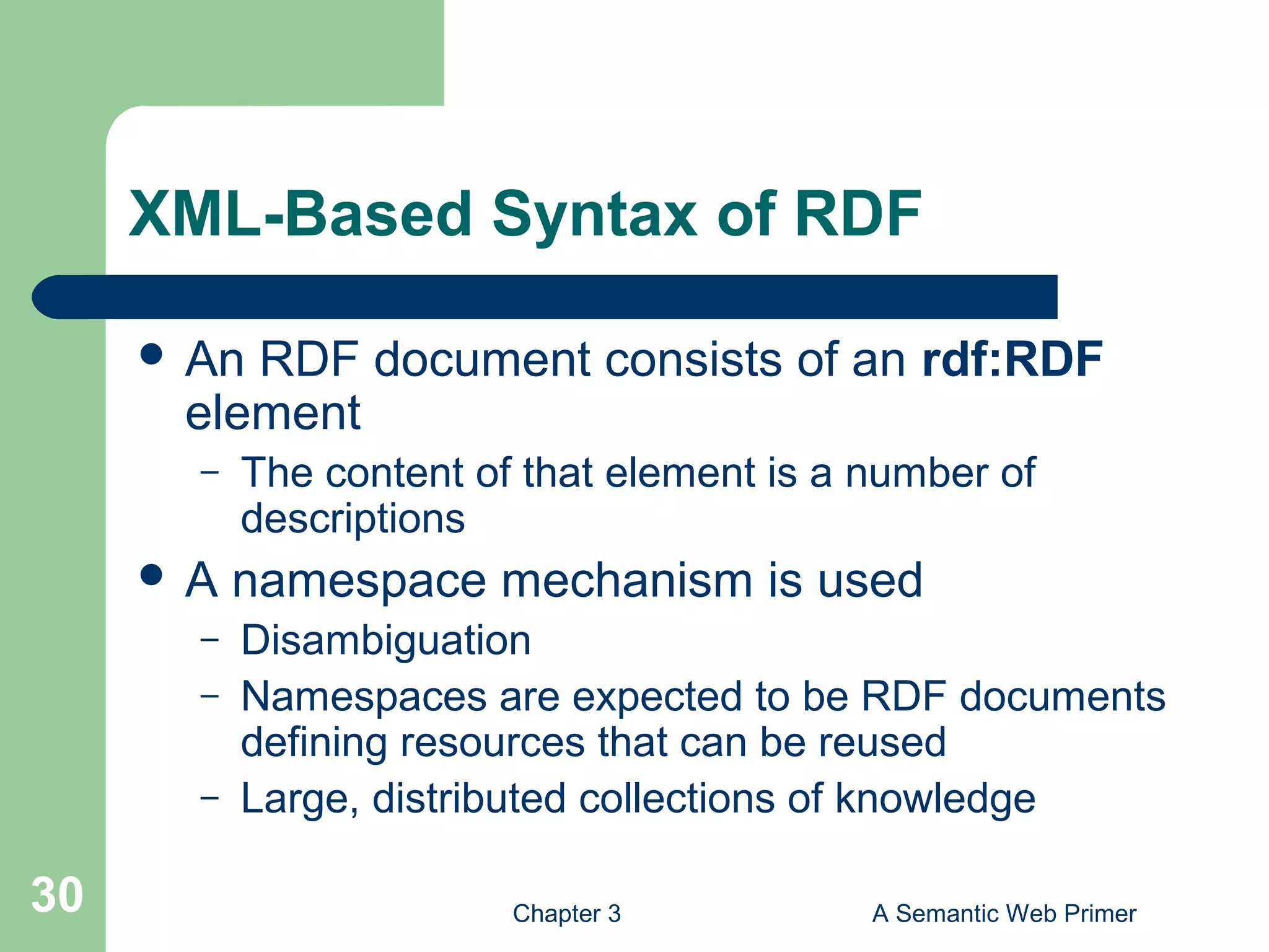 Chapter 3 A Semantic Web Primer30
XML-Based Syntax of RDF
 An RDF document consists of an rdf:RDF
element
– The content of that element is a number of
descriptions
 A namespace mechanism is used
– Disambiguation
– Namespaces are expected to be RDF documents
defining resources that can be reused
– Large, distributed collections of knowledge
 
