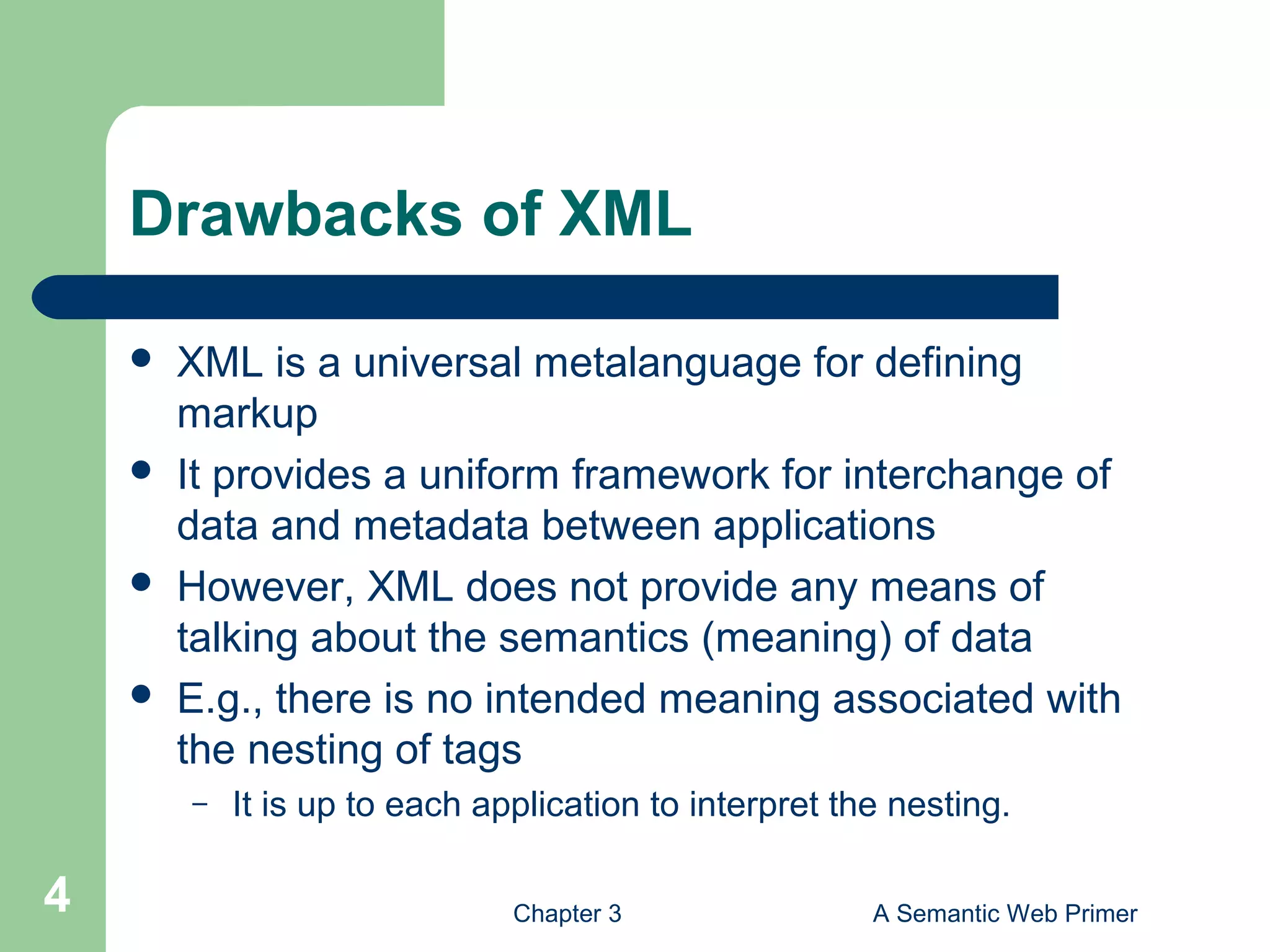 Chapter 3 A Semantic Web Primer4
Drawbacks of XML
 XML is a universal metalanguage for defining
markup
 It provides a uniform framework for interchange of
data and metadata between applications
 However, XML does not provide any means of
talking about the semantics (meaning) of data
 E.g., there is no intended meaning associated with
the nesting of tags
– It is up to each application to interpret the nesting.
 