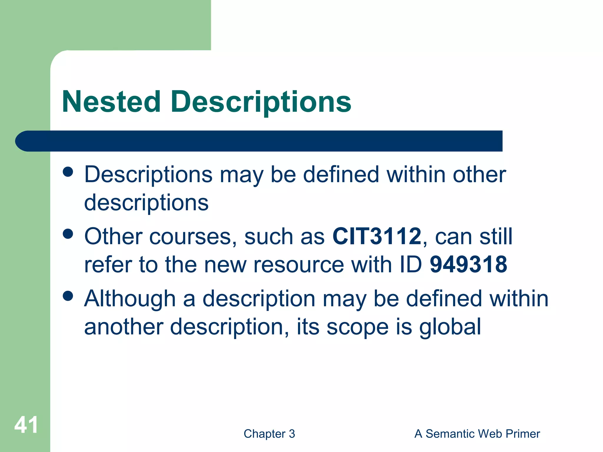 Chapter 3 A Semantic Web Primer41
Nested Descriptions
 Descriptions may be defined within other
descriptions
 Other courses, such as CIT3112, can still
refer to the new resource with ID 949318
 Although a description may be defined within
another description, its scope is global
 