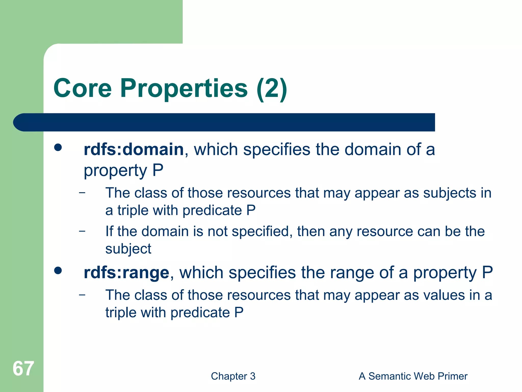 Chapter 3 A Semantic Web Primer67
Core Properties (2)
 rdfs:domain, which specifies the domain of a
property P
– The class of those resources that may appear as subjects in
a triple with predicate P
– If the domain is not specified, then any resource can be the
subject
 rdfs:range, which specifies the range of a property P
– The class of those resources that may appear as values in a
triple with predicate P
 