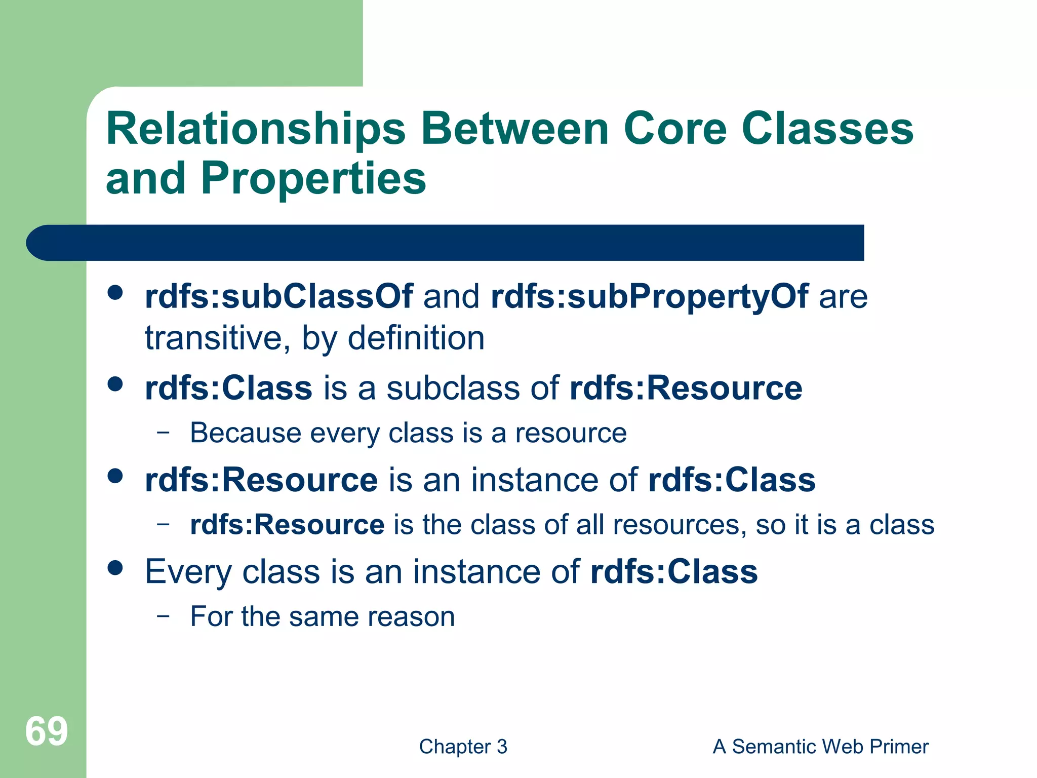 Chapter 3 A Semantic Web Primer69
Relationships Between Core Classes
and Properties
 rdfs:subClassOf and rdfs:subPropertyOf are
transitive, by definition
 rdfs:Class is a subclass of rdfs:Resource
– Because every class is a resource
 rdfs:Resource is an instance of rdfs:Class
– rdfs:Resource is the class of all resources, so it is a class
 Every class is an instance of rdfs:Class
– For the same reason
 