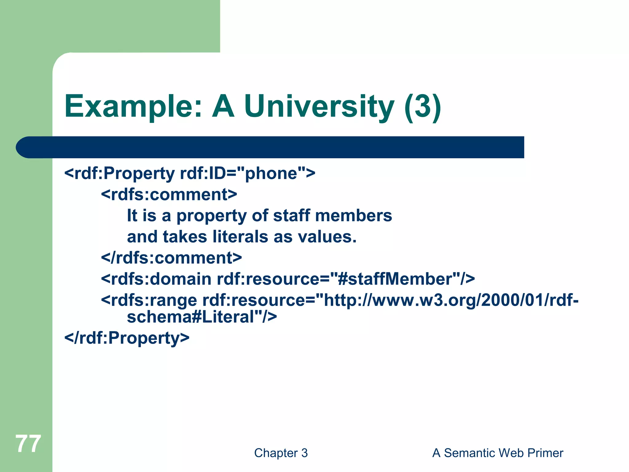 Chapter 3 A Semantic Web Primer77
Example: A University (3)
<rdf:Property rdf:ID="phone">
<rdfs:comment>
It is a property of staff members
and takes literals as values.
</rdfs:comment>
<rdfs:domain rdf:resource="#staffMember"/>
<rdfs:range rdf:resource="http://www.w3.org/2000/01/rdf-
schema#Literal"/>
</rdf:Property>
 