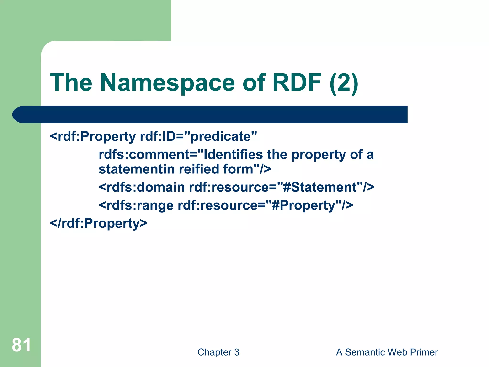 Chapter 3 A Semantic Web Primer81
The Namespace of RDF (2)
<rdf:Property rdf:ID="predicate"
rdfs:comment="Identifies the property of a
statementin reified form"/>
<rdfs:domain rdf:resource="#Statement"/>
<rdfs:range rdf:resource="#Property"/>
</rdf:Property>
 