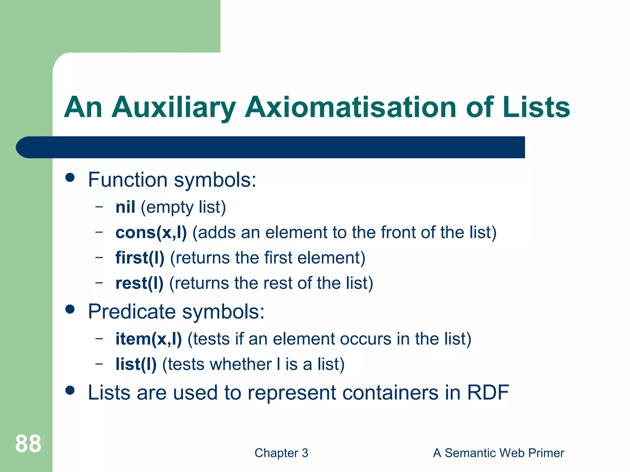 Chapter 3 A Semantic Web Primer88
An Auxiliary Axiomatisation of Lists
 Function symbols:
– nil (empty list)
– cons(x,l) (adds an element to the front of the list)
– first(l) (returns the first element)
– rest(l) (returns the rest of the list)
 Predicate symbols:
– item(x,l) (tests if an element occurs in the list)
– list(l) (tests whether l is a list)
 Lists are used to represent containers in RDF
 