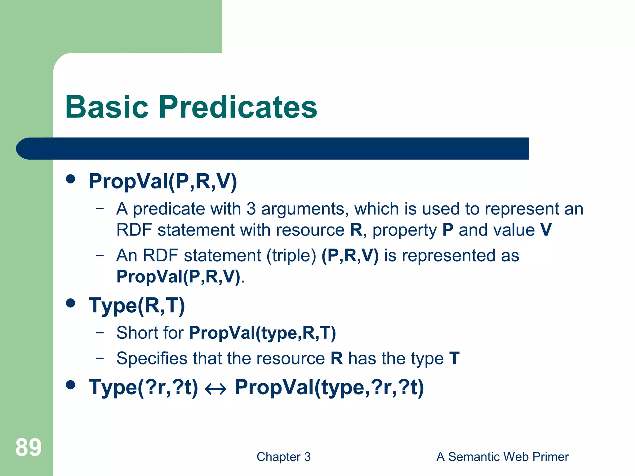 Chapter 3 A Semantic Web Primer89
Basic Predicates
 PropVal(P,R,V)
– A predicate with 3 arguments, which is used to represent an
RDF statement with resource R, property P and value V
– An RDF statement (triple) (P,R,V) is represented as
PropVal(P,R,V).
 Type(R,T)
– Short for PropVal(type,R,T)
– Specifies that the resource R has the type T
 Type(?r,?t) ↔ PropVal(type,?r,?t)
 