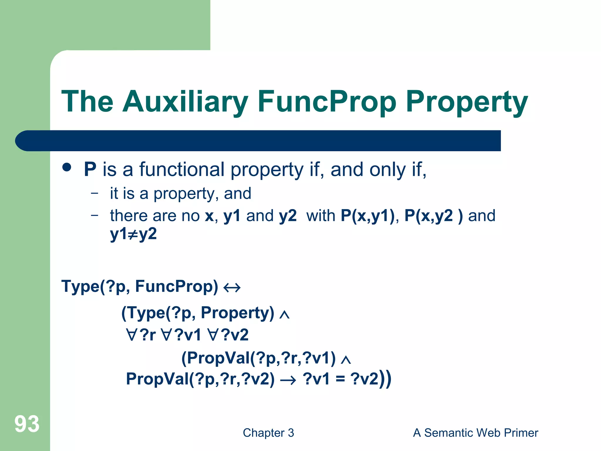 Chapter 3 A Semantic Web Primer93
The Auxiliary FuncProp Property
 P is a functional property if, and only if,
– it is a property, and
– there are no x, y1 and y2 with P(x,y1), P(x,y2 ) and
y1≠y2
Type(?p, FuncProp) ↔
(Type(?p, Property) ∧
∀?r ∀?v1 ∀?v2
(PropVal(?p,?r,?v1) ∧
PropVal(?p,?r,?v2) → ?v1 = ?v2))
 