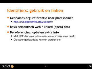 | p. 10
 Geonames.org: referentie naar plaatsnamen
 http://sws.geonames.org/2988507/
 Basis semantisch web / linked (open) data
 Dereferencing: ophalen extra info
 Met RDF die weer linken naar andere resources heeft
 Die weer gedownload kunnen worden etc
Identifiers: gebruik en linken
 