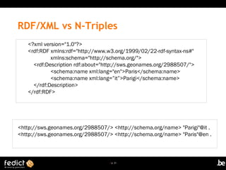 | p. 21
RDF/XML vs N-Triples
<?xml version="1.0"?>
<rdf:RDF xmlns:rdf="http://www.w3.org/1999/02/22-rdf-syntax-ns#"
xmlns:schema="http://schema.org/">
<rdf:Description rdf:about="http://sws.geonames.org/2988507/">
<schema:name xml:lang="en">Paris</schema:name>
<schema:name xml:lang=”it”>Parigi</schema:name>
</rdf:Description>
</rdf:RDF>
<http://sws.geonames.org/2988507/> <http://schema.org/name> "Parigi"@it .
<http://sws.geonames.org/2988507/> <http://schema.org/name> "Paris"@en .
 