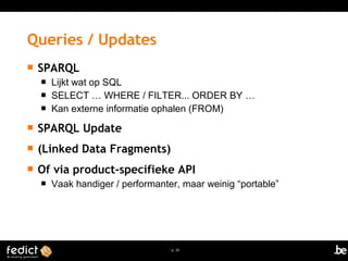 | p. 25
 SPARQL
 Lijkt wat op SQL
 SELECT … WHERE / FILTER... ORDER BY …
 Kan externe informatie ophalen (FROM)
 SPARQL Update
 (Linked Data Fragments)
 Of via product-specifieke API
 Vaak handiger / performanter, maar weinig “portable”
Queries / Updates
 