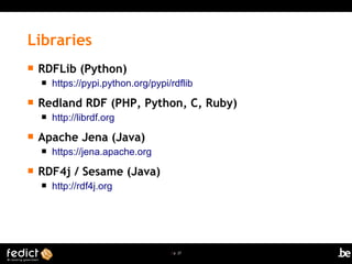 | p. 27
 RDFLib (Python)
 https://pypi.python.org/pypi/rdflib
 Redland RDF (PHP, Python, C, Ruby)
 http://librdf.org
 Apache Jena (Java)
 https://jena.apache.org
 RDF4j / Sesame (Java)
 http://rdf4j.org
Libraries
 