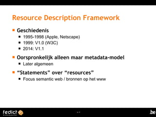 | p. 4
 Geschiedenis
 1995-1998 (Apple, Netscape)
 1999: V1.0 (W3C)
 2014: V1.1
 Oorspronkelijk alleen maar metadata-model
 Later algemeen
 “Statements” over “resources”
 Focus semantic web / bronnen op het www
Resource Description Framework
 