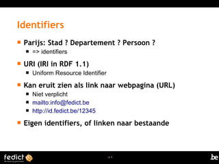 | p. 9
 Parijs: Stad ? Departement ? Persoon ?
 => identifiers
 URI (IRI in RDF 1.1)
 Uniform Resource Identifier
 Kan eruit zien als link naar webpagina (URL)
 Niet verplicht
 mailto:info@fedict.be
 http://id.fedict.be/12345
 Eigen identifiers, of linken naar bestaande
Identifiers
 