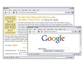 The Man Who Mistook His Wife for a Hat :
And Other Clinical Tales by
In his most extraordinary book, "one of the great clinical writers of the 20th century" (The New
York Times) recounts the case histories of patients lost in the bizarre, apparently inescapable world
of neurological disorders. Oliver Sacks's The Man Who Mistook His Wife for a Hat tells the stories
of individuals afflicted with fantastic perceptual and intellectual aberrations: patients who have lost
their memories and with them the greater part of their pasts; who are no longer able to recognize
people and common objects; who are stricken with violent tics and grimaces or who shout
involuntary obscenities; whose limbs have become alien; who have been dismissed as retarded yet
are gifted with uncanny artistic or mathematical talents.
If inconceivably strange, these brilliant tales remain, in Dr. Sacks's splendid and sympathetic telling, deeply human. They
are studies of life struggling against incredible adversity, and they enable us to enter the world of the neurologically
impaired, to imagine with our hearts what it must be to live and feel as they do. A great healer, Sacks never loses sight of
medicine's ultimate responsibility: "the suffering, afflicted, fighting human subject."
Find other books in : Neurology Psychology
Search books by terms :
Our rating :
W. SacksOliver
Oliver Sacks
 