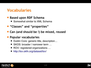 | p. 10
 Based upon RDF Schema
 Somewhat similar to XML Schema
 “Classes” and “properties”
 Can (and should be !) be mixed, reused
 Popular vocabularies
 Dublin Core: generic title, description…
 SKOS: broader / narrower term …
 ROV: registered organizations …
 http://lov.okfn.org/dataset/lov/
Vocabularies
 