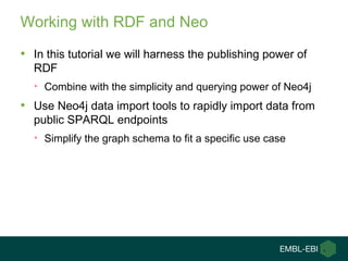Working with RDF and Neo
• In this tutorial we will harness the publishing power of
RDF
• Combine with the simplicity and querying power of Neo4j
• Use Neo4j data import tools to rapidly import data from
public SPARQL endpoints
• Simplify the graph schema to fit a specific use case
 