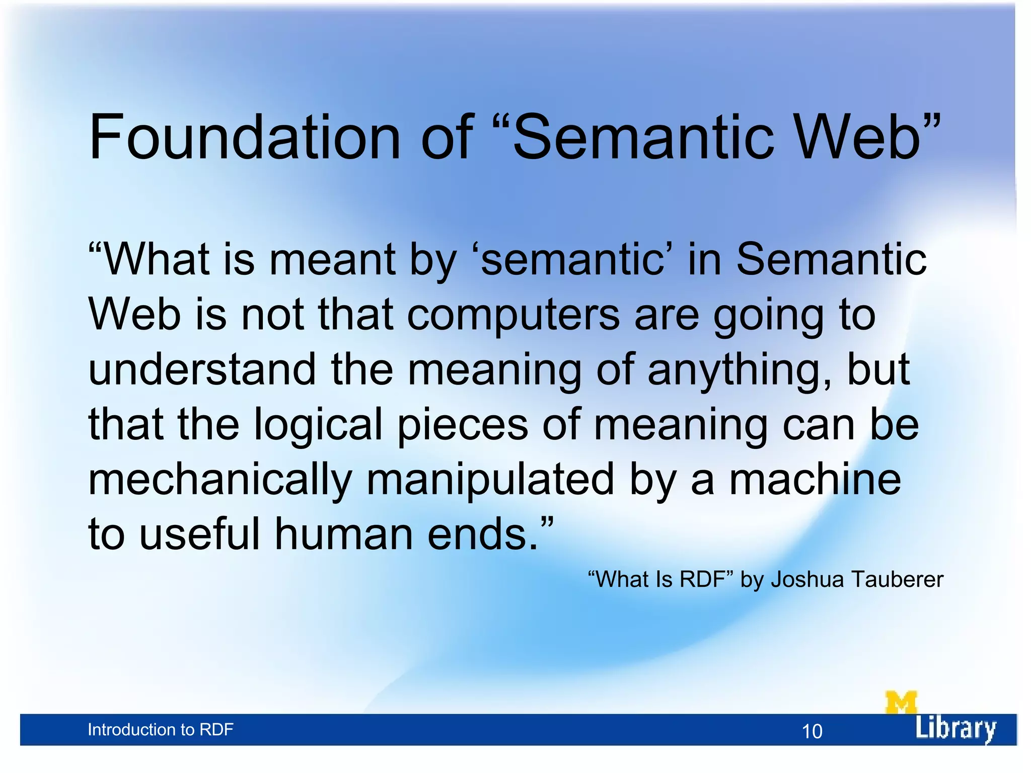 Foundation of “Semantic Web” “ What is meant by ‘semantic’ in Semantic Web is not that computers are going to understand the meaning of anything, but that the logical pieces of meaning can be mechanically manipulated by a machine to useful human ends.” “ What Is RDF” by Joshua Tauberer 