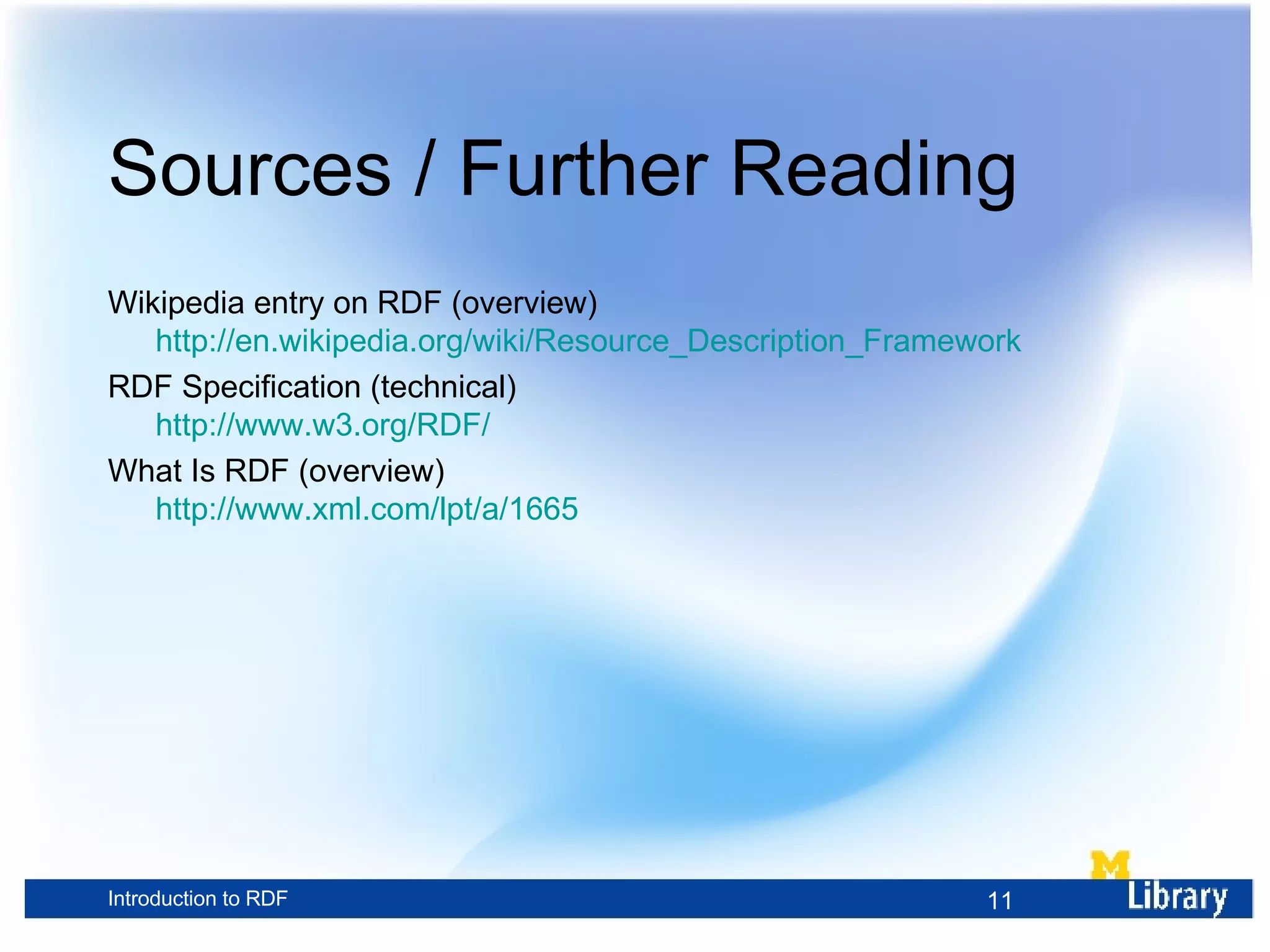 Sources / Further Reading Wikipedia entry on RDF (overview) http://en.wikipedia.org/wiki/Resource_Description_Framework RDF Specification (technical) http://www.w3.org/RDF/ What Is RDF (overview) http://www.xml.com/lpt/a/1665 