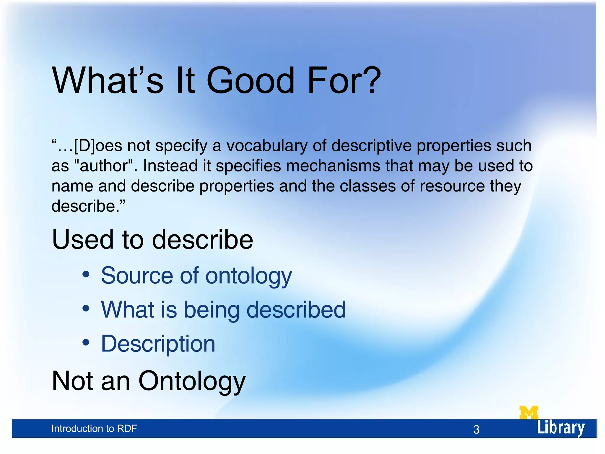 What’s It Good For? “… [D] oes not specify a vocabulary of descriptive properties such as &quot;author&quot;. Instead it specifies mechanisms that may be used to name and describe properties and the classes of resource they describe.” Used to describe Source of ontology What is being described Description Not an Ontology 