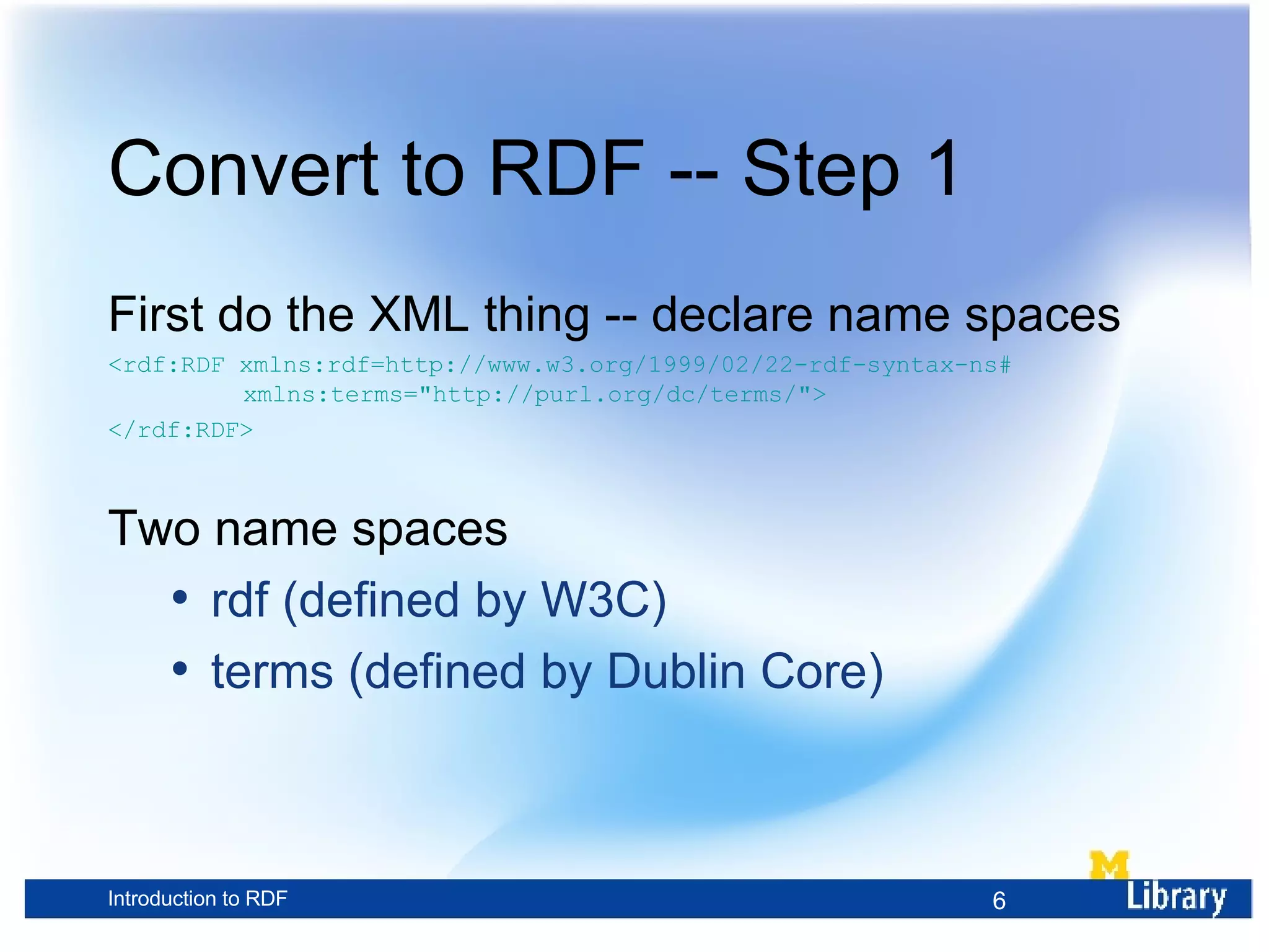 Convert to RDF -- Step 1 First do the XML thing -- declare name spaces <rdf:RDF xmlns:rdf=http://www.w3.org/1999/02/22-rdf-syntax-ns# xmlns:terms=&quot;http://purl.org/dc/terms/&quot;> </rdf:RDF> Two name spaces rdf (defined by W3C) terms (defined by Dublin Core) 