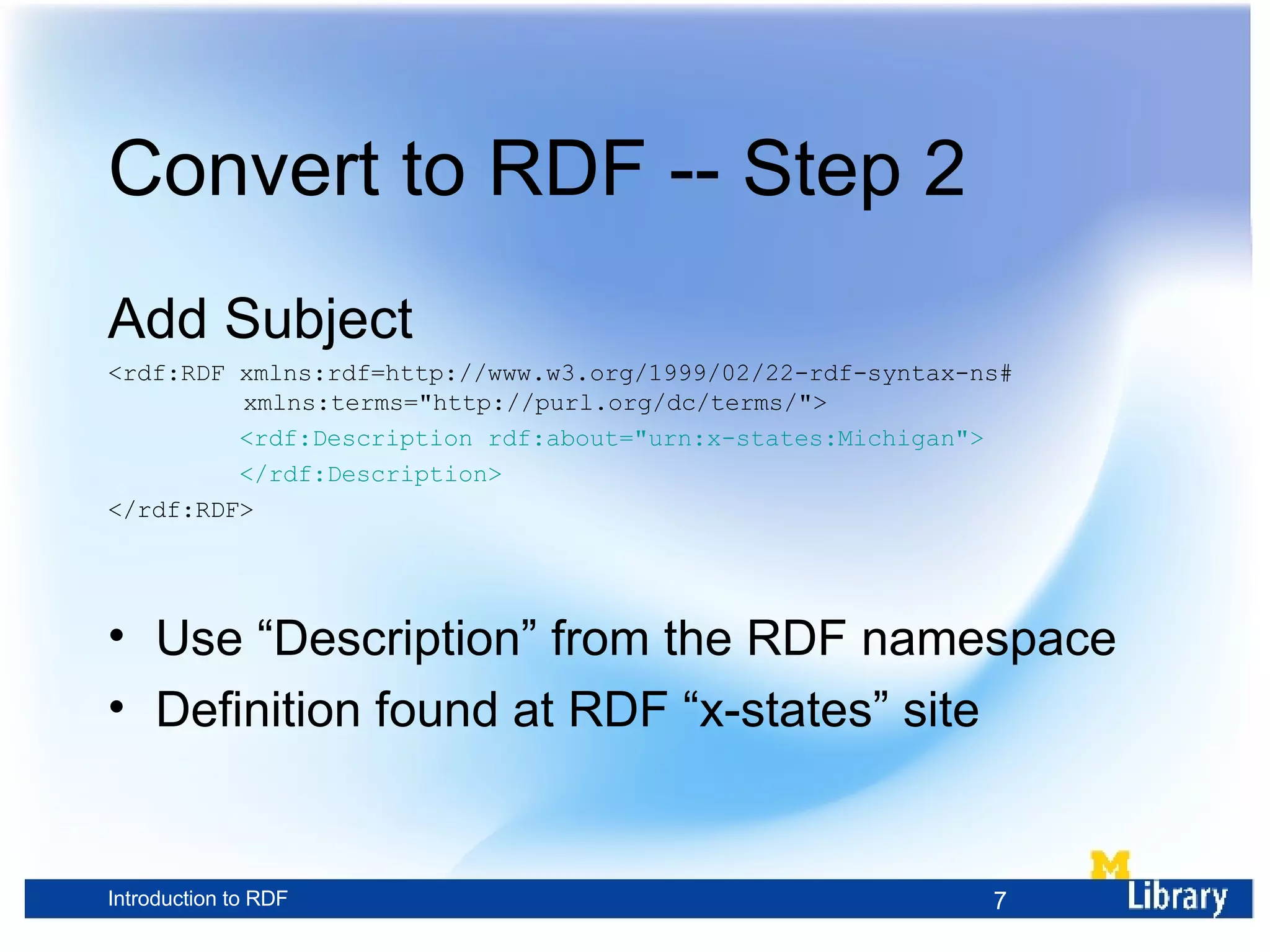 Convert to RDF -- Step 2 Add Subject <rdf:RDF xmlns:rdf=http://www.w3.org/1999/02/22-rdf-syntax-ns# xmlns:terms=&quot;http://purl.org/dc/terms/&quot;> <rdf:Description rdf:about=&quot;urn:x-states:Michigan&quot;> </rdf:Description> </rdf:RDF> Use “Description” from the RDF namespace Definition found at RDF “x-states” site 