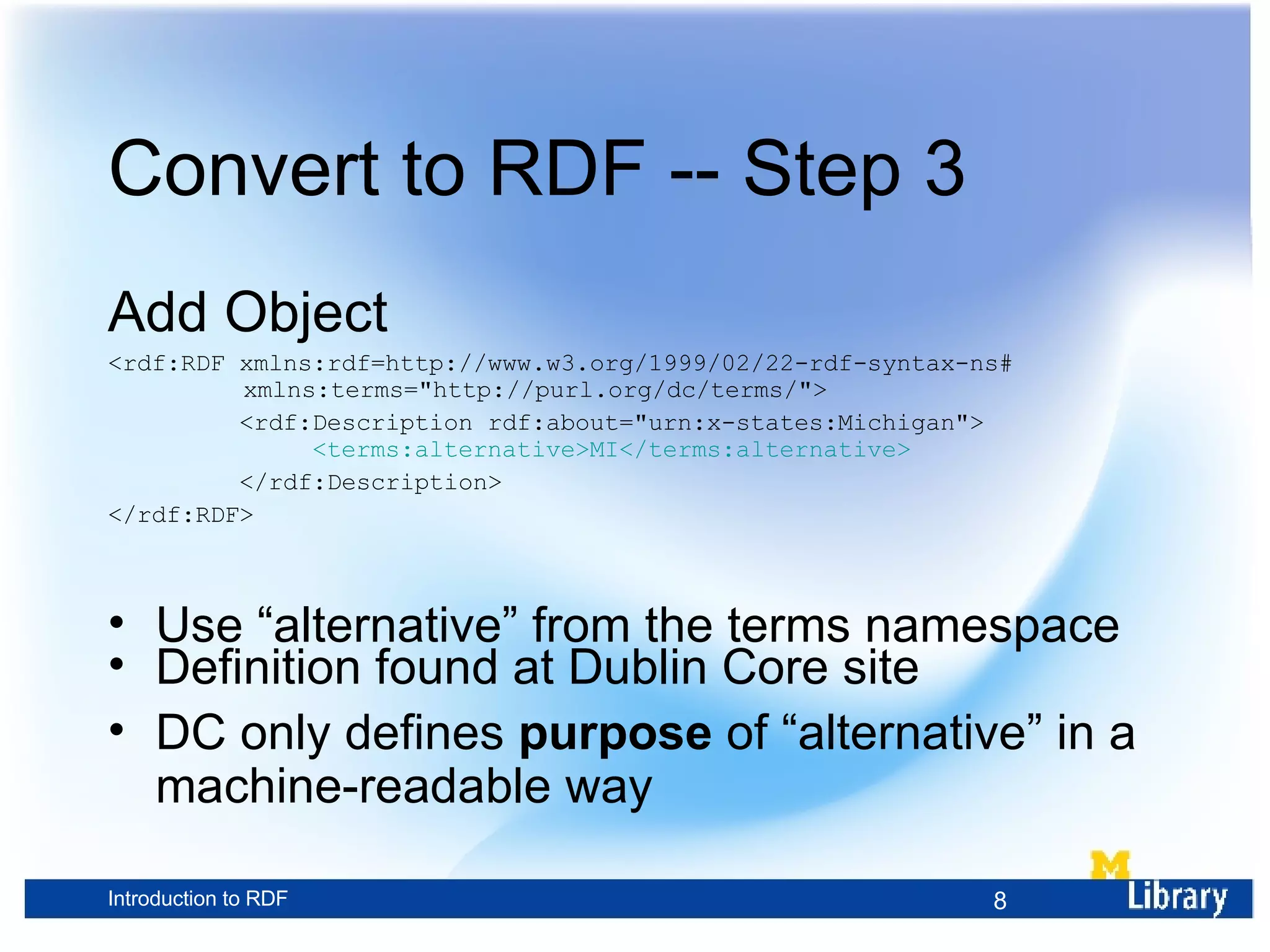 Convert to RDF -- Step 3 Add Object <rdf:RDF xmlns:rdf=http://www.w3.org/1999/02/22-rdf-syntax-ns# xmlns:terms=&quot;http://purl.org/dc/terms/&quot;> <rdf:Description rdf:about=&quot;urn:x-states:Michigan&quot;> <terms:alternative>MI</terms:alternative> </rdf:Description> </rdf:RDF> Use “alternative” from the terms namespace Definition found at Dublin Core site DC only defines purpose of “alternative” in a machine-readable way 
