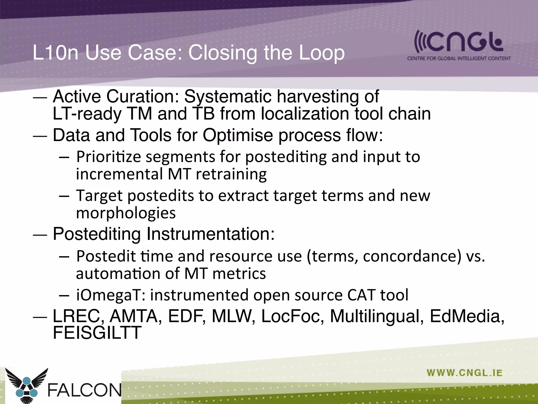 L10n Use Case: Closing the Loop!
—  Active Curation: Systematic harvesting of  
LT-ready TM and TB from localization tool chain!
—  Data and Tools for Optimise process ﬂow:!
–  Priori;ze	
  segments	
  for	
  postedi;ng	
  and	
  input	
  to	
  
incremental	
  MT	
  retraining	
  	
  	
  
–  Target	
  postedits	
  to	
  extract	
  target	
  terms	
  and	
  new	
  
morphologies	
  	
  	
  
—  Postediting Instrumentation:!
–  Postedit	
  ;me	
  and	
  resource	
  use	
  (terms,	
  concordance)	
  vs.	
  
automa;on	
  of	
  MT	
  metrics	
  
–  iOmegaT:	
  instrumented	
  open	
  source	
  CAT	
  tool	
  
—  LREC, AMTA, EDF, MLW, LocFoc, Multilingual, EdMedia,
FEISGILTT!
 