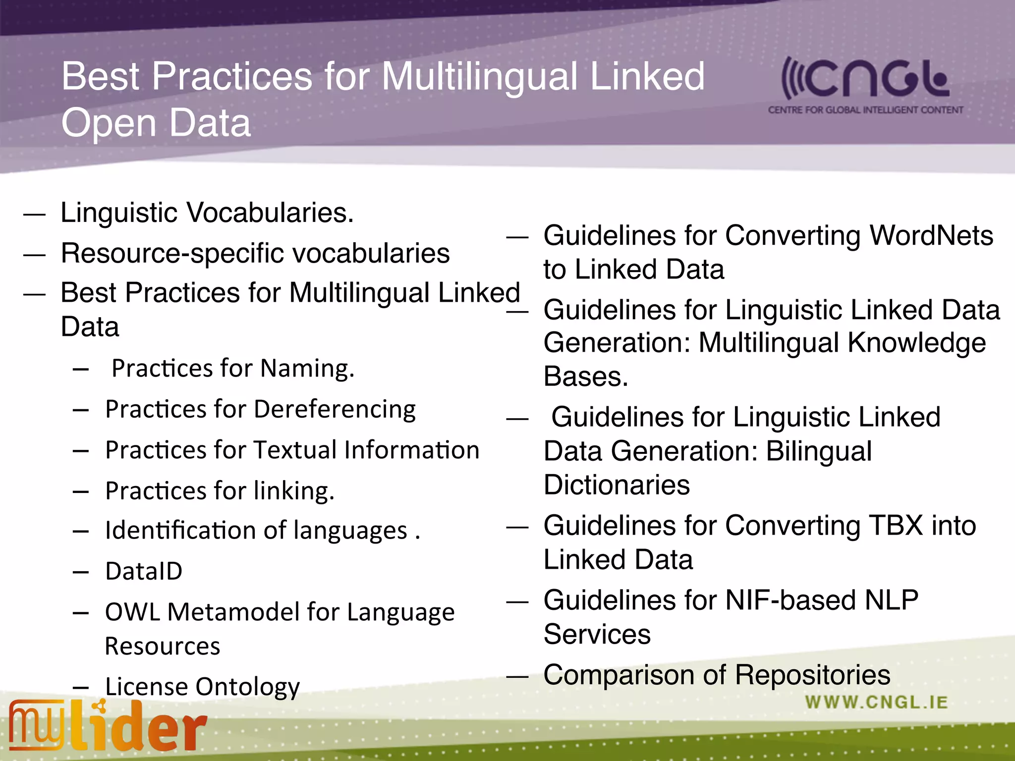 Best Practices for Multilingual Linked
Open Data!
—  Linguistic Vocabularies.  !
—  Resource-speciﬁc vocabularies!
—  Best Practices for Multilingual Linked
Data !
–  	
  Prac;ces	
  for	
  Naming.	
  
–  Prac;ces	
  for	
  Dereferencing	
  
–  Prac;ces	
  for	
  Textual	
  Informa;on	
  
–  Prac;ces	
  for	
  linking.	
  	
  
–  Iden;ﬁca;on	
  of	
  languages	
  .	
  
–  DataID	
  
–  OWL	
  Metamodel	
  for	
  Language	
  
Resources	
  
–  License	
  Ontology	
  
—  Guidelines for Converting WordNets
to Linked Data !
—  Guidelines for Linguistic Linked Data
Generation: Multilingual Knowledge
Bases.!
—  Guidelines for Linguistic Linked
Data Generation: Bilingual
Dictionaries !
—  Guidelines for Converting TBX into
Linked Data!
—  Guidelines for NIF-based NLP
Services !
—  Comparison of Repositories!
 