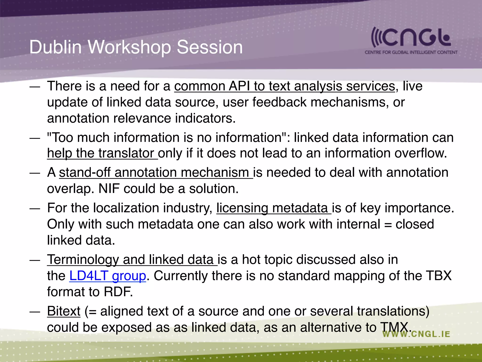 Dublin Workshop Session!
—  There is a need for a common API to text analysis services, live
update of linked data source, user feedback mechanisms, or
annotation relevance indicators.!
—  "Too much information is no information": linked data information can
help the translator only if it does not lead to an information overﬂow.!
—  A stand-off annotation mechanism is needed to deal with annotation
overlap. NIF could be a solution.!
—  For the localization industry, licensing metadata is of key importance.
Only with such metadata one can also work with internal = closed
linked data.!
—  Terminology and linked data is a hot topic discussed also in
the LD4LT group. Currently there is no standard mapping of the TBX
format to RDF.!
—  Bitext (= aligned text of a source and one or several translations)
could be exposed as as linked data, as an alternative to TMX.!
 