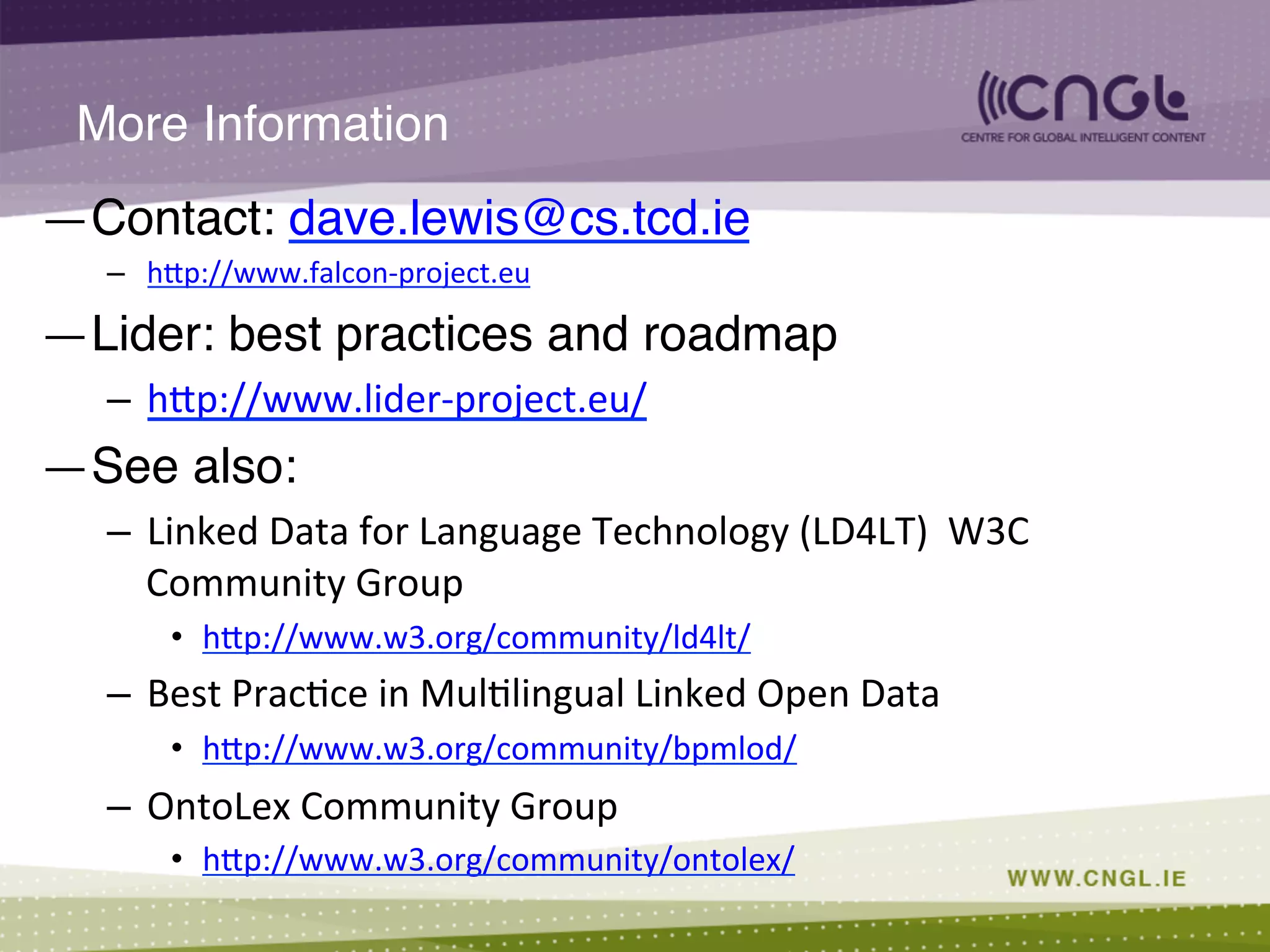 More Information!
— Contact: dave.lewis@cs.tcd.ie!
–  hCp://www.falcon-­‐project.eu	
  
— Lider: best practices and roadmap!
–  hCp://www.lider-­‐project.eu/	
  
— See also: !
–  Linked	
  Data	
  for	
  Language	
  Technology	
  (LD4LT)	
  	
  W3C	
  
Community	
  Group	
  
•  hCp://www.w3.org/community/ld4lt/	
  
–  Best	
  Prac;ce	
  in	
  Mul;lingual	
  Linked	
  Open	
  Data	
  
•  hCp://www.w3.org/community/bpmlod/	
  
–  OntoLex	
  Community	
  Group	
  
•  hCp://www.w3.org/community/ontolex/	
  
 