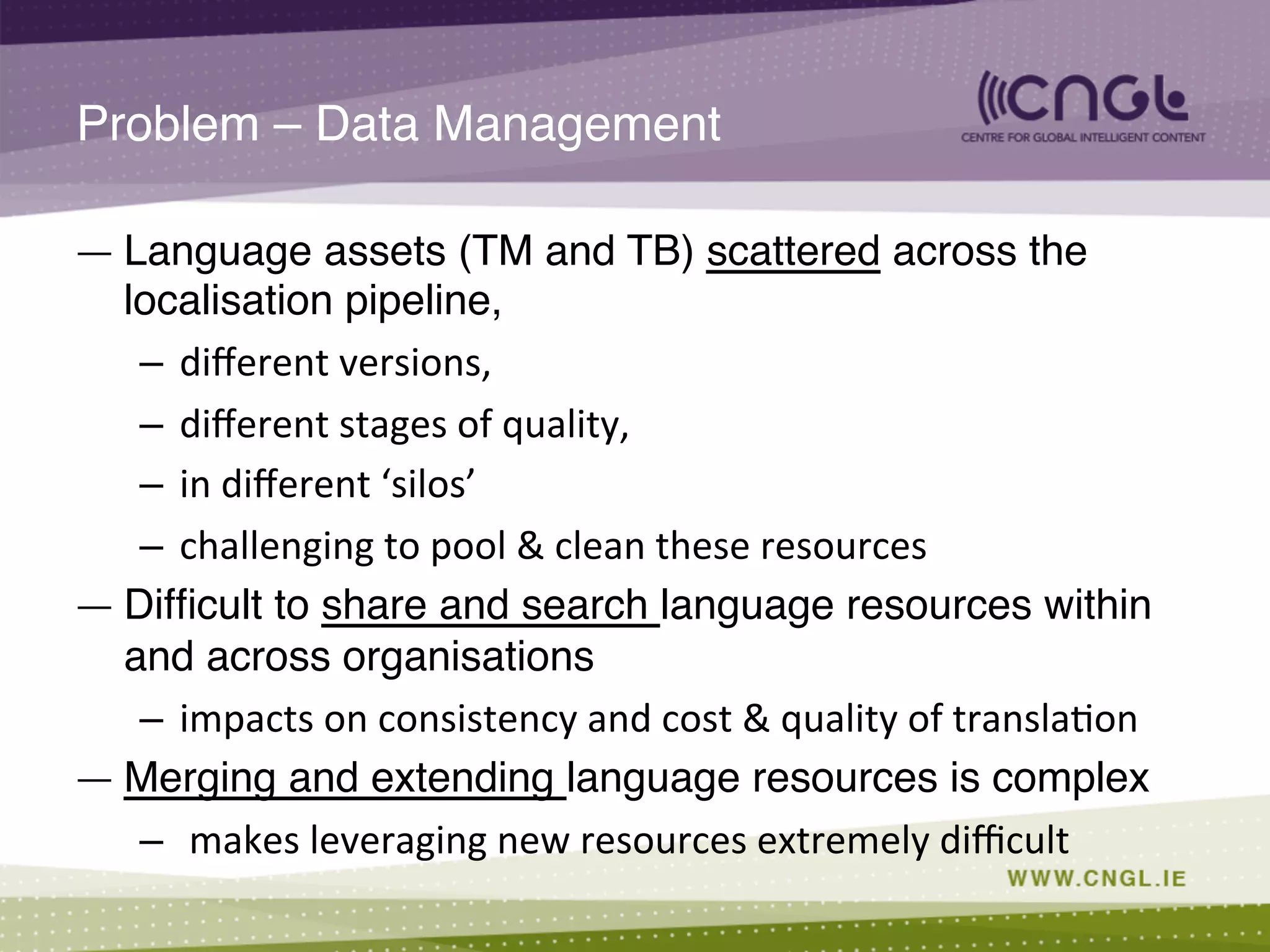Problem – Data Management!
—  Language assets (TM and TB) scattered across the
localisation pipeline, !
–  diﬀerent	
  versions,	
  	
  
–  diﬀerent	
  stages	
  of	
  quality,	
  	
  
–  in	
  diﬀerent	
  ‘silos’	
  
–  challenging	
  to	
  pool	
  &	
  clean	
  these	
  resources	
  
—  Difﬁcult to share and search language resources within
and across organisations !
–  impacts	
  on	
  consistency	
  and	
  cost	
  &	
  quality	
  of	
  transla;on	
  
—  Merging and extending language resources is complex!
–  	
  makes	
  leveraging	
  new	
  resources	
  extremely	
  diﬃcult	
  
 