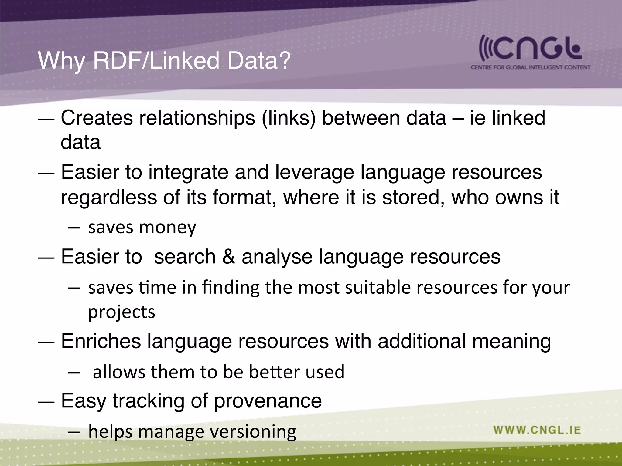 Why RDF/Linked Data?!
—  Creates relationships (links) between data – ie linked
data!
—  Easier to integrate and leverage language resources
regardless of its format, where it is stored, who owns it !
–  saves	
  money	
  
—  Easier to search & analyse language resources !
–  saves	
  ;me	
  in	
  ﬁnding	
  the	
  most	
  suitable	
  resources	
  for	
  your	
  
projects	
  
—  Enriches language resources with additional meaning !
–  	
  allows	
  them	
  to	
  be	
  beCer	
  used	
  
—  Easy tracking of provenance !
–  helps	
  manage	
  versioning	
  
 
