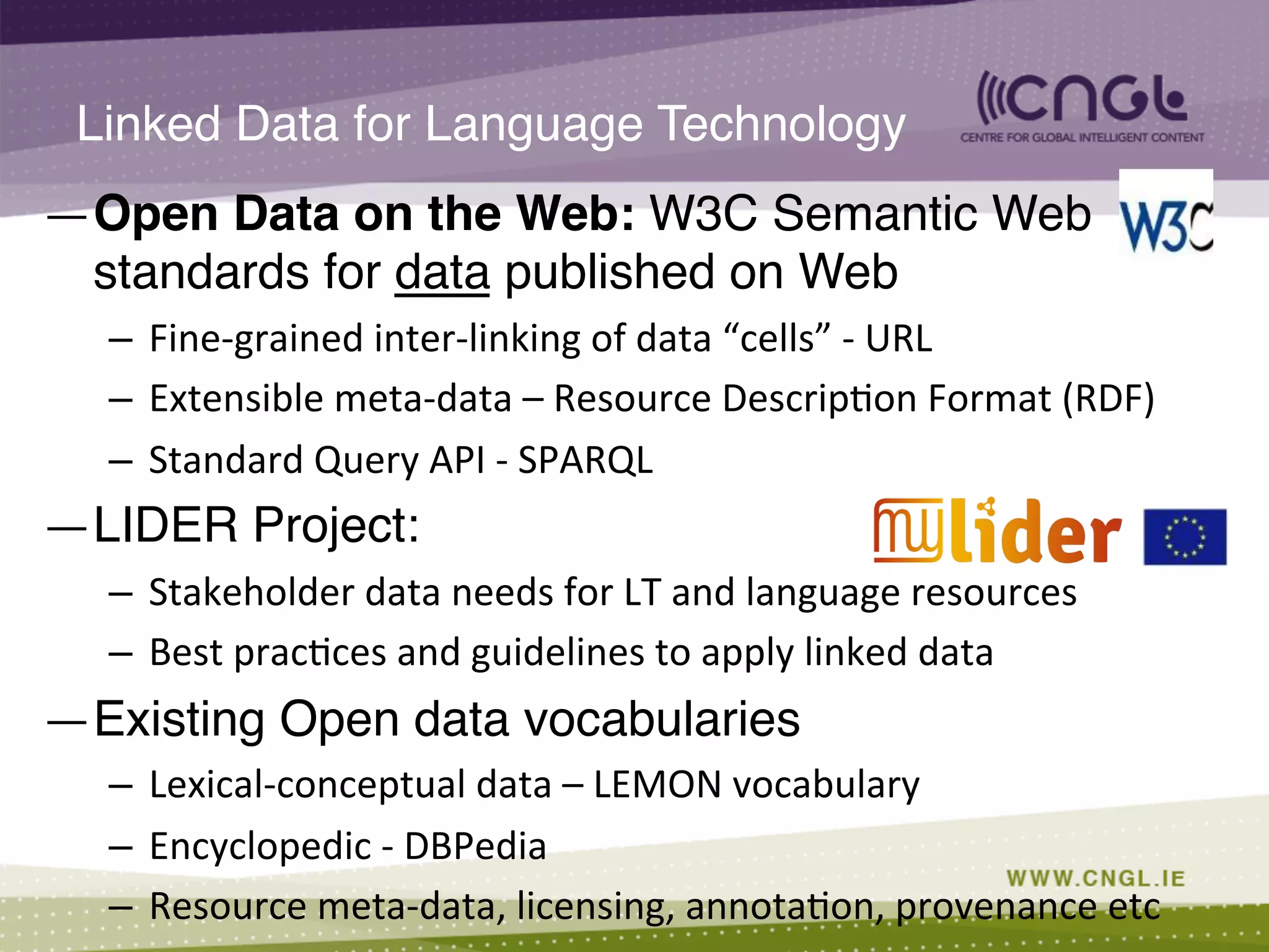— Open Data on the Web: W3C Semantic Web
standards for data published on Web !
–  Fine-­‐grained	
  inter-­‐linking	
  of	
  data	
  “cells”	
  -­‐	
  URL	
  
–  Extensible	
  meta-­‐data	
  –	
  Resource	
  Descrip;on	
  Format	
  (RDF)	
  
–  Standard	
  Query	
  API	
  -­‐	
  SPARQL	
  
— LIDER Project: !
–  Stakeholder	
  data	
  needs	
  for	
  LT	
  and	
  language	
  resources	
  
–  Best	
  prac;ces	
  and	
  guidelines	
  to	
  apply	
  linked	
  data	
  
— Existing Open data vocabularies !
–  Lexical-­‐conceptual	
  data	
  –	
  LEMON	
  vocabulary	
  
–  Encyclopedic	
  -­‐	
  DBPedia	
  
–  Resource	
  meta-­‐data,	
  licensing,	
  annota;on,	
  provenance	
  etc	
  
Linked Data for Language Technology!
 