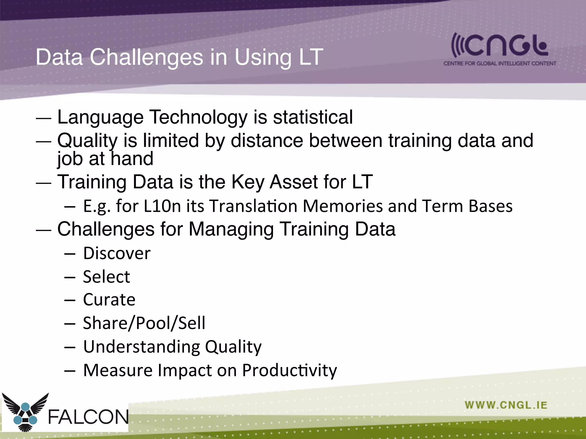 Data Challenges in Using LT!
—  Language Technology is statistical!
—  Quality is limited by distance between training data and
job at hand!
—  Training Data is the Key Asset for LT!
–  E.g.	
  for	
  L10n	
  its	
  Transla;on	
  Memories	
  and	
  Term	
  Bases	
  
—  Challenges for Managing Training Data!
–  Discover	
  
–  Select	
  
–  Curate	
  
–  Share/Pool/Sell	
  
–  Understanding	
  Quality	
  
–  Measure	
  Impact	
  on	
  Produc;vity	
  
 