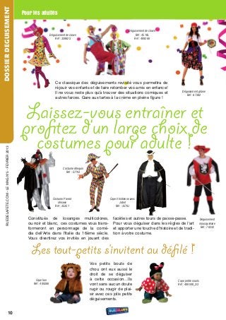 DOSSIER DEGUISEMENT
                                                   Pour les adultes

                                                                                                                              Déguisement de clown
                                                                       Déguisement de clown                                        Réf : 4518L
                                                                           Réf : 32882S                                           Réf : 409266




                                                                           Ce classique des déguisements revisité vous permettra de
                                                                           réjouir vos enfants et de faire retomber vos amis en enfance!
                                                                           Il ne vous reste plus qu'à trouver des situations comiques et                  Déguisement gitane
                                                                                                                                                             Réf : 87382
                                                                           autres farces. Gare aux tartes à la crème en pleine figure !



                                                    Laissez-vous entraîner et
                                                   proﬁtez d’un large choix de
                                                     costumes pour adulte !
     rueDeLAFete.CoM - Le MAG n°5 - FevrIer 2013




                                                                                 Costume Arlequin
                                                                                   Réf : 57793




                                                                         Costume Pierrot                        Cape Vénitienne avec
                                                                            Unisexe                                    Jabot
                                                                           Réf : 35351                              Réf : 3579J



                                                     Constitués de losanges multicolores,                         facéties et autres tours de passe-passe.                  Déguisement
                                                     ou noir et blanc, ces costumes vous trans-                   Pour vous déguiser dans les règles de l'art               mousquetaire
                                                                                                                                                                            Réf : 70232
                                                     formeront en personnage de la comé-                          et apporter une touche d'histoire et de tradi-
                                                     dia dell'Arte dans l'Italie du 16ème siècle.                 tion à votre costume.
                                                     vous divertirez vos invités en jouant des


                                                       Les tout-petits s’invitent au déﬁ lé !
                                                                                                    vos petits bouts de
                                                                                                    chou ont eux aussi le
                                                                                                    droit de se déguiser
                                                         Cape lion                                  à cette occasion…Ils                               Cape petite souris
                                                        Réf : 409266                                vont sans aucun doute                              Réf : 409040_2/3
                                                                                                    rugir ou rougir de plai-
                                                                                                    sir avec ces jolis petits
                                                                                                    déguisements.


                            10
 