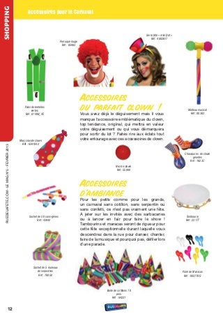 SHOPPING
                                                       Accessoires pour le Carnaval


                                                                                                                                          Serre tête « mini Dot »
                                                                                                                                              Réf : 4002817
                                                                                  Perruque rouge
                                                                                   Réf : 85983




                                                                                                   Accessoires
                                                    Paire de bretelles
                                                          vertes                                   du parfait clown !                                                   Marteau musical
                                                     Réf : 8149N_VE                                vous avez déjà le déguisement mais il vous                            Réf : 00383
                                                                                                   manque l'accessoire emblématique du clown,
                                                                                                   top tendance, original, qui mettra en valeur
                                                                                                   votre déguisement ou qui vous démarquera
                                                                                                   pour sortir du lot ? Faites rire aux éclats tout
                                                Maxi cravate clown
                                                                                                   votre entourage avec ces accessoires de clown.
                                                 Réf : 6341042
  rueDeLAFete.CoM - Le MAG n°5 - FevrIer 2013




                                                                                                                                                                     Chaussures de clown
                                                                                                                                                                           géantes
                                                                                                                                                                         Réf : 1823C
                                                                                                                         Nez de clown
                                                                                                                          Réf : 55000




                                                                                                   Accessoires
                                                                                                   d’ambiance
                                                                                                   Pour les petits comme pour les grands,
                                                                                                   un carnaval sans cotillon, sans serpentin ou
                                                                                                   sans confetti, ce n'est pas vraiment une fête.
                                                        Sachet de 50 sans-gênes
                                                                                                   A jeter sur les invités avec des sarbacanes                        Tambourin
                                                              Réf : 43042                          ou à lancer en l'air pour faire le show !                          Réf : 2317T
                                                                                                   tambourins et maracas seront de rigueur pour
                                                                                                   cette fête exceptionnelle durant laquelle vous
                                                                                                   descendrez dans la rue pour danser, chanter,
                                                                                                   faire de la musique et pourquoi pas, défiler lors
                                                                                                   d’une parade.




                                                           Sachet de 5 rouleaux
                                                              de serpentins                                                                                         Paire de Maracas
                                                               Réf : 76050                                                                                           Réf : 00277RG



                                                                                                                  Boite de cotillons 10
                                                                                                                          pers.
                                                                                                                      Réf : 64221


                         12
 