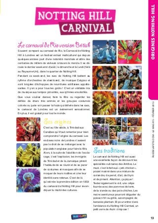 ORIGINES NOTHING HILL
Le carnaval de Rio version British
souvent comparé au carnaval de rio, le Carnaval de notting
Hill à Londres est un festival estival multiculturel qui depuis
quelques années jouit d'une notoriété mondiale et attire des
centaines de milliers de visiteurs à travers le monde. Il se dé-
roule le dernier week-end d'août, le dimanche et le lundi (férié
au royaume-uni), dans le quartier de notting Hill.
Pendant ce week-end, les rues de notting Hill battent au
rythme d'orchestres de steel-band, de musique Calypso et
sont longées d'échoppes de nourritures antillaises appétis-
santes. Il y en a pour tous les goûts ! C’est un véritable mix
de musique aux tempos pimentés, aux rythmes ensoleillés.
Que vous vouliez danser, faire la fête ou regarder les
défilés de chars très animés et les groupes costumés




                                                                                                                   rueDeLAFete.CoM - Le MAG n°5 - FÉvrIer 2013
colorés ou juste voir passer la foule qui déferle dans les rues,
le carnaval de Londres est un événement sensationnel.
en plus, il est gratuit pour tout le monde.


                      Ses origines
                      C’est au 19e siècle, à trinidad aux
                      Caraïbes qu’il faut remonter pour bien
                      comprendre l’origine du carnaval. Les
                      esclaves noirs de Londres n’avaient
                      pas le droit de se mélanger avec la
                      population anglaise pour faire la fête.
                      Alors, à la suite de l’abolition de l’escla-   Ses traditions
                      vage, c’est l’explosion, les immigrés          Le carnaval de notting Hill est aussi
                      de trinidad et de la Jamaïque prirent          une excellente façon de découvrir les
                      l’habitude de se réunir et de se parer         spécialités culinaires des Antilles. Le
                                                                     must, c’est le fameux « jerk chicken »,
                      de costumes et masques afin de se
                                                                     poulet mariné dans une mixture de
                      moquer de leurs maîtres et crier leur
                                                                     coriandre, de persil, d’ail, de thym
                      identité sans retenue. C’est de là
                                                                     et de piment. Attention, ça pique !
                      qu’est née la première édition en 1959         testez également le roti, une crêpe
                      du carnaval de notting Hill pour reven-        fourrée avec des pommes de terre,
                      diquer la mixité des cultures.                 de la viande ou des pois-chiches. Les
                                                                     moins aventureux pourront déguster du
                                                                     poisson frit ou grillé, accompagné de
                                                                     bananes plantain. et pour entrer dans
                                                                     l’ambiance du notting Hill Carnival, un
                                                                     petit verre de rhum s’impose !


                                                                                                               13
 