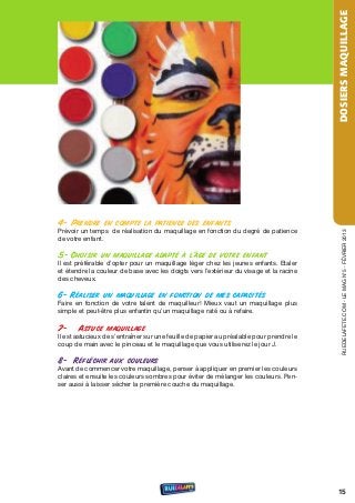 DOSIERS MAQUILLAGE
4- Prendre en compte la patience des enfants
Prévoir un temps de réalisation du maquillage en fonction du degré de patience




                                                                                            rueDeLAFete.CoM - Le MAG n°5 - FÉvrIer 2013
de votre enfant.

5- Choisir un maquillage adapté à l’âge de votre enfant
Il est préférable d’opter pour un maquillage léger chez les jeunes enfants. etaler
et étendre la couleur de base avec les doigts vers l’extérieur du visage et la racine
des cheveux.

6- Réaliser un maquillage en fonction de mes capacités
Faire en fonction de votre talent de maquilleur! Mieux vaut un maquillage plus
simple et peut-être plus enfantin qu’un maquillage raté ou à refaire.

7-     Astuce maquillage
Il est astucieux de s’entraîner sur une feuille de papier au préalable pour prendre le
coup de main avec le pinceau et le maquillage que vous utiliserez le jour J.

8- Réfléchir aux couleurs
Avant de commencer votre maquillage, penser à appliquer en premier les couleurs
claires et ensuite les couleurs sombres pour éviter de mélanger les couleurs. Pen-
ser aussi à laisser sécher la première couche du maquillage.




                                                                                         15
 
