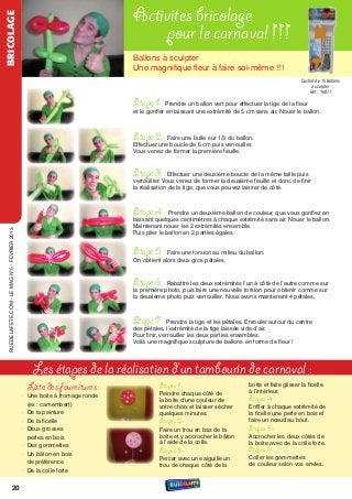 BRICOLAGE
                                                                              Activites bricolage
                                                                                   pour le carnaval !!!
                                                                              Ballons à sculpter
                                                                              une magnifique ﬂeur à faire soi-même !!!
                                                                                                                                                   Sachet de 15 Ballons
                                                                                                                                                        à sculpter
                                                                                                                                                       Réf : 16871

                                                                              Etape 1 :    Prendre un ballon vert pour effectuer la tige de la ﬂeur
                                                                              et le gonﬂer en laissant une extrémité de 5 cm sans air. nouer le ballon.



                                                                              Etape 2 : Faire une bulle sur 1/3 du ballon.
                                                                              effectuer une boucle de 6 cm puis verrouiller.
                                                                              vous venez de former la première feuille.


                                                                              Etape 3 : effectuer une deuxième boucle de la même taille puis
                                                                              verrouiller. vous venez de former la deuxième feuille et donc de finir
                                                                              la réalisation de la tige, que vous pouvez laisser de côté.



                                                                              Etape 4 : Prendre un deuxième ballon de couleur, que vous gonﬂez en
                                                                              laissant quelques centimètres à chaque extrémité sans air. nouer le ballon.
                                                                              Maintenant nouer les 2 extrémités ensemble.
  rueDeLAFete.CoM - Le MAG n°5 - FevrIer 2013




                                                                              Puis plier le ballon en 2 parties égales.


                                                                              Etape 5 : Faire une torsion au milieu du ballon.
                                                                              on obtient alors deux gros pétales.


                                                                              Etape 6 : rabattre les deux extrémités l’un à côté de l’autre comme sur
                                                                              la première photo, puis faire une nouvelle torsion pour obtenir comme sur
                                                                              la deuxième photo puis verrouiller. nous avons maintenant 4 pétales.



                                                                              Etape 7 :      Prendre la tige et les pétales. enrouler autour du centre
                                                                              des pétales, l’extrémité de la tige laissée vide d’air.
                                                                              Pour finir, verrouiller les deux parties ensembles.
                                                                              voilà une magnifique sculpture de ballons en forme de ﬂeur !




                                                   Les étapes de la réalisation d’un tambourin de carnaval :
                                                 Liste des fournitures :                Etapes 1 :                          boite et faite glisser la ficelle
                                                                                                                            à l’intérieur.
                                                • une boite à fromage ronde             Peindre chaque côté de
                                                                                        la boite d'une couleur de           Etapes 4 :
                                                  (ex : camembert)                      votre choix et laisser sécher       enfiler à chaque extrémité de
                                                • De la peinture                        quelques minutes.                   la ficelle une perle en bois et
                                                • De la ficelle                         Etapes 2 :                          faire un nœud au bout.
                                                • Deux grosses                          Faire un trou en bas de la          Etapes 5 :
                                                  perles en bois                        boite et y accrocher le bâton       Accrocher les deux côtés de
                                                                                        à l’aide de la colle.               la boite avec de la colle forte.
                                                • Des gommettes
                                                                                        Etapes 3 :                          Etapes 6 :
                                                • un bâton en bois
                                                                                        Percer avec une aiguille un         Coller les gommettes
                                                  de préférence                                                             de couleur selon vos envies.
                                                                                        trou de chaque côté de la
                                                • De la colle forte


                         20
 