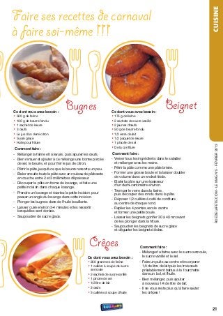 Faire ses recettes de carnaval




                                                                                                                                 CUISINE
à faire soi-même !!!



Ce dont vous avez besoin :
                                  Bugnes                          Ce dont vous avez besoin :
                                                                                                    Beignet
• 500 g de farine                                                 • 175 g de farine
• 100 g de beurre fondu                                           • 2 sachets de sucre vanillé
• 1 sachet de levure                                              • 2 jaunes d'œufs
• 3 œufs                                                          • 50 g de beurre fondu
• Le jus d'un demi-citron                                         • 1/2 verre de lait
• sucre glace                                                     • 1/2 paquet de levure
• Huile pour friture                                              • 1 pincée de sel




                                                                                                                                  rueDeLAFete.CoM - Le MAG n°5 - FÉvrIer 2013
 Comment faire :                                                  • De la confiture
- Mélanger la farine et la levure, puis ajouter les œufs.          Comment faire :
- Bien remuer et ajouter à ce mélange une bonne pincée            - verser tous les ingrédients dans le saladier
  de sel, le beurre, et pour finir le jus de citron.                et mélanger avec les mains.
- Pétrir la pâte, jusqu'à ce que le beurre ressorte un peu.       - Pétrir la pâte comme une pâte brisée.
- Étaler ensuite toute la pâte avec un rouleau de pâtisserie      - Former une grosse boule et la laisser doubler
  en couche entre 2 et 3 millimètres d'épaisseur.                   de volume dans un endroit tiède.
- Découper la pâte en forme de losange, et faite une              - etaler la pâte sur une épaisseur
                                                                    d'un demi-centimètre environ.
  petite incision dans chaque losange.
                                                                  - tremper le verre dans la farine,
- Prendre un losange et écartez la petite incision pour             puis découper des ronds dans la pâte.
  passer un angle du losange dans cette incision.
                                                                  - Déposer 1/2 cuillère à café de confiture
- Plonger les bugnes dans de l'huile bouillante.                    au centre de chaque rond.
- Laisser cuire environ 3-4 minutes et les ressortir              - replier les 4 pointes vers le centre
  lorsqu'elles sont dorées.                                         et former une petite boule.
- saupoudrer de sucre glace.                                      - Laisser les beignets gonﬂer 30 à 40 mn avant
                                                                    de les plonger dans la friture.
                                                                  - saupoudrer les beignets de sucre glace
                                                                    et déguster les beignets tièdes.



                                                  Crêpes                            Comment faire :
                                                                                   - Mélanger la farine avec le sucre semoule,
                                                 Ce dont vous avez besoin :          le sucre vanillé et le sel.
                                                 • 250 grammes de farine           - Faire un puits au centre et incorporer
                                                 • 1 cuillère à soupe de sucre       1/4 de litre de lait puis les trois œufs
                                                   semoule                           préalablement battus à la fourchette
                                                 • 2 sachets de sucre vanillé        dans un bol, et l'huile.
                                                 • 1 pincée de sel                 - Bien mélanger, puis ajouter
                                                 • 1/2 litre de lait                 à nouveau 1/4 de litre de lait.
                                                 • 3 œufs                          - Il ne vous reste plus qu’à faire sauter
                                                 • 3 cuillères à soupe d'huile       les crêpes !



                                                                                                                                 21
 