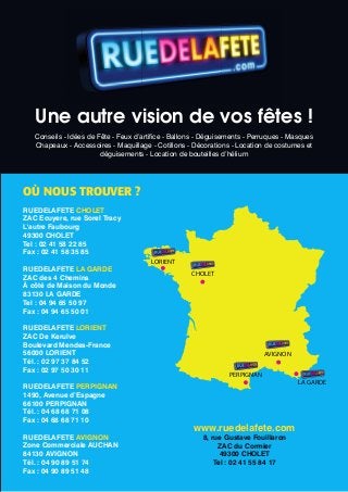 Une autre vision de vos fêtes !
   Conseils - Idées de Fête - Feux d’artifice - Ballons - Déguisements - Perruques - Masques
   Chapeaux - Accessoires - Maquillage - Cotillons - Décorations - Location de costumes et
                        déguisements - Location de bouteilles d’hélium




OÙ NOUS TROUVER ?
RUEDELAFETE CHOLET
ZAC Ecuyere, rue Sorel Tracy
L'autre Faubourg
49300 CHOLET
Tel : 02 41 58 22 85
Fax : 02 41 58 35 85
                                        LORIENT
RUEDELAFETE LA GARDE
                                                     CHOLET
ZAC des 4 Chemins
À côté de Maison du Monde
83130 LA GARDE
Tel : 04 94 65 50 97
Fax : 04 94 65 50 01

RUEDELAFETE LORIENT
ZAC De Kerulve
Boulevard Mendes-France
56000 LORIENT                                                                AVIGNON
Tél. : 02 97 37 84 52
Fax : 02 97 50 30 11
                                                                 PERPIGNAN
                                                                                       LA GARDE
RUEDELAFETE PERPIGNAN
1490, Avenue d’Espagne
66100 PERPIGNAN
Tél. : 04 68 68 71 08
Fax : 04 68 68 71 10
                                                     www.ruedelafete.com
RUEDELAFETE AVIGNON                                     8, rue Gustave Fouillaron
Zone Commerciale AUCHAN                                      ZAC du Cormier
84130 AVIGNON                                                 49300 CHOLET
Tél. : 04 90 89 51 74                                       Tel : 02 41 55 84 17
Fax : 04 90 89 51 48
 