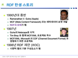 RDF 탄생 스토리1990년대 중반Ramanathan V. Guha (Apple)MCF (Meta Content Framework) 라는 메타데이터 포맷 개발RDF의 모태가 됨1997년Guha의 Netscape로 이직Tim Bray 와 함께 MCF/XML 프로젝트 착수MCF/XML: Microsoft 의 CDF (Channel Document Format) 과 경쟁하기 위한 프로젝트1998년 RDF 제안 (W3C)시맨틱 웹의 기본 구성요소가 됨2009 시맨틱 웹 튜토리얼: RDF 집중분석