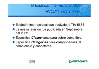 Evolución histórica
1991 20011995
TIA/EIA
ISO/IEC
CENELEC
1999
Cat 3
Cat 4
Cat 5
Clase D
Cat 5e
Clase D
Cat 5e, 6  7
Classes D, E  F
TIA
568
TSB
36
TSB
40A
TIA
568-A
ISO
11801
EN
50173
TIA
568-A,
-1 to -5
+ + + += =
TSB 67
72, 75
ISO
11801
+ Ad.1, 2
EN
50173
+ Ad.1
?
TIA
568-B.
1, 2  3
2002
+
TIA
568-B.
1, 2  3
Addenda
ISO
11801
2nd Ed.
EN
50173-1
 