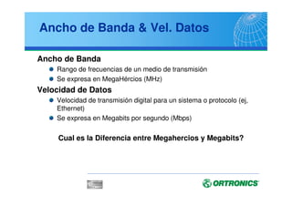 Ancho de Banda & Vel. Datos
Ancho de Banda
Rango de frecuencias de un medio de transmisión
Se expresa en MegaHércios (MHz)
Velocidad de Datos
Velocidad de transmisión digital para un sistema o protocolo (ej,
Ethernet)
Se expresa en Megabits por segundo (Mbps)
Cual es la Diferencia entre Megahercios y Megabits?
 