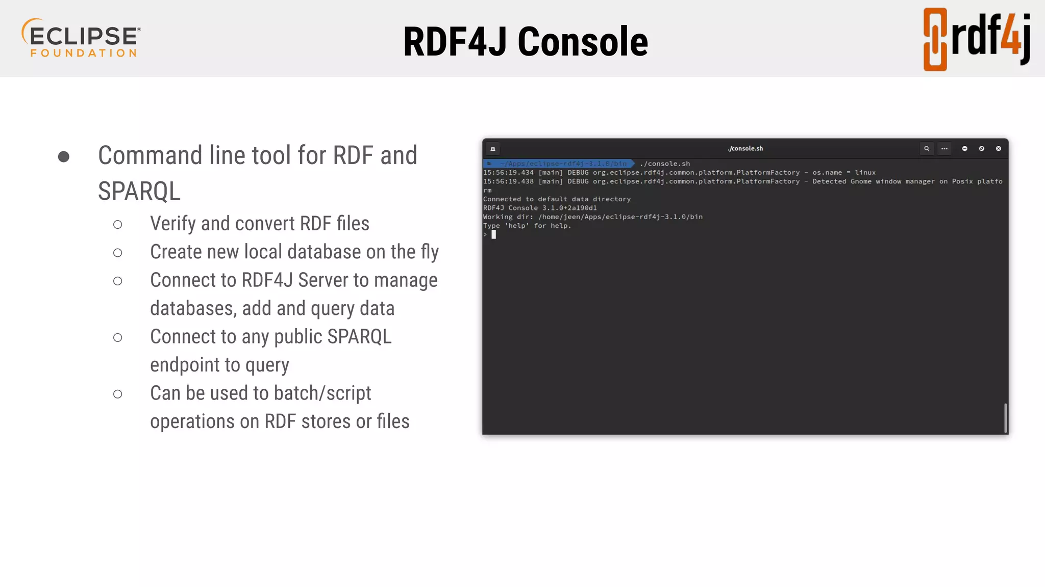 RDF4J Console ● Command line tool for RDF and SPARQL ○ Verify and convert RDF ﬁles ○ Create new local database on the ﬂy ○ Connect to RDF4J Server to manage databases, add and query data ○ Connect to any public SPARQL endpoint to query ○ Can be used to batch/script operations on RDF stores or ﬁles 