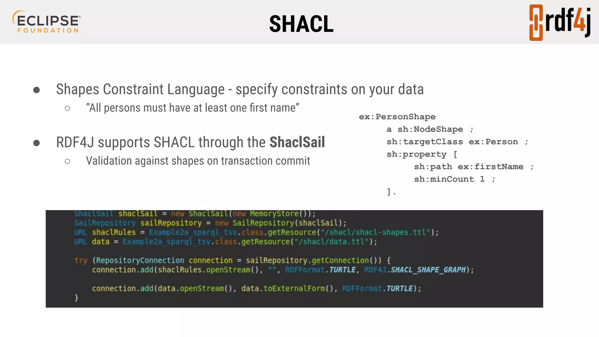 SHACL ● Shapes Constraint Language - specify constraints on your data ○ “All persons must have at least one ﬁrst name” ● RDF4J supports SHACL through the ShaclSail ○ Validation against shapes on transaction commit ex:PersonShape a sh:NodeShape ; sh:targetClass ex:Person ; sh:property [ sh:path ex:firstName ; sh:minCount 1 ; ]. 