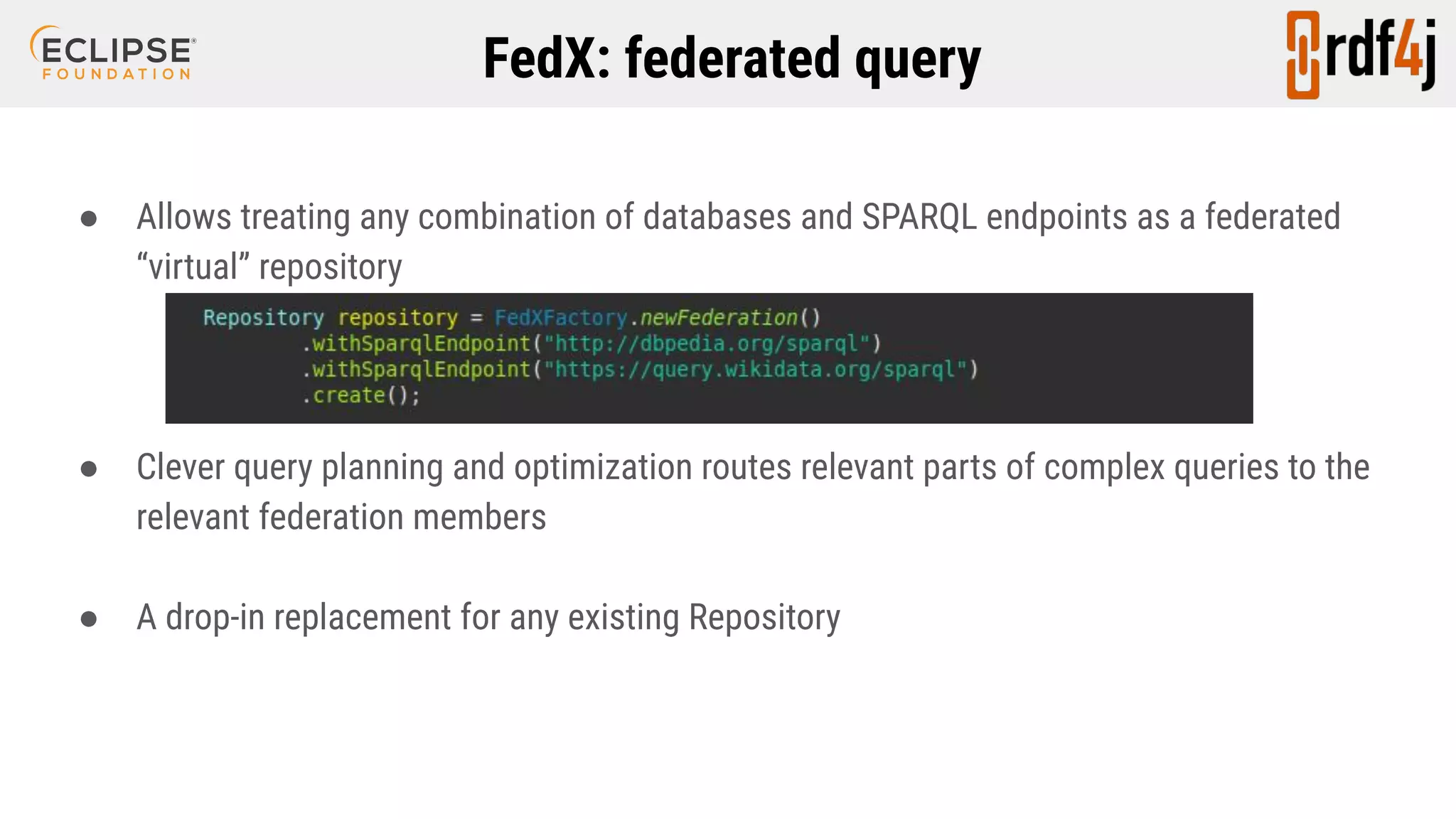FedX: federated query ● Allows treating any combination of databases and SPARQL endpoints as a federated “virtual” repository ● Clever query planning and optimization routes relevant parts of complex queries to the relevant federation members ● A drop-in replacement for any existing Repository 
