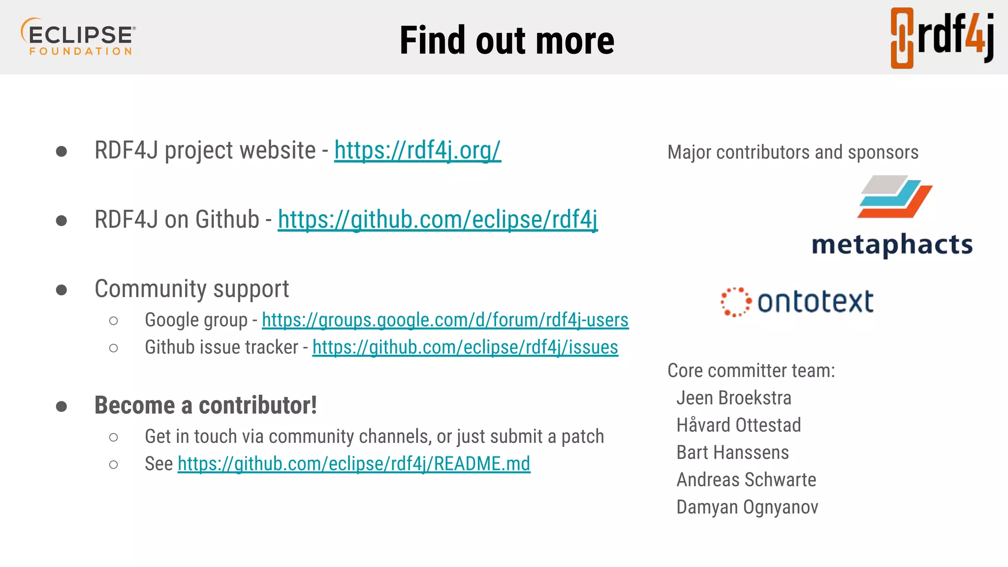 Find out more ● RDF4J project website - https://rdf4j.org/ ● RDF4J on Github - https://github.com/eclipse/rdf4j ● Community support ○ Google group - https://groups.google.com/d/forum/rdf4j-users ○ Github issue tracker - https://github.com/eclipse/rdf4j/issues ● Become a contributor! ○ Get in touch via community channels, or just submit a patch ○ See https://github.com/eclipse/rdf4j/README.md Major contributors and sponsors Core committer team: Jeen Broekstra Håvard Ottestad Bart Hanssens Andreas Schwarte Damyan Ognyanov 