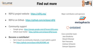 Find out more
● RDF4J project website - https://rdf4j.org/
● RDF4J on Github - https://github.com/eclipse/rdf4j
● Community support
○ Google group - https://groups.google.com/d/forum/rdf4j-users
○ Github issue tracker - https://github.com/eclipse/rdf4j/issues
● Become a contributor!
○ Get in touch via community channels, or just submit a patch
○ See https://github.com/eclipse/rdf4j/README.md
Major contributors and sponsors
Core committer team:
Jeen Broekstra
Håvard Ottestad
Bart Hanssens
Andreas Schwarte
Damyan Ognyanov
 