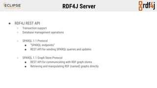 RDF4J Server
● RDF4J REST API
○ Transaction support
○ Database management operations
○ SPARQL 1.1 Protocol
■ “SPARQL endpoints”
■ REST API for sending SPARQL queries and updates
○ SPARQL 1.1 Graph Store Protocol
■ REST API for communicating with RDF graph stores
■ Retrieving and manipulating RDF (named) graphs directly
 