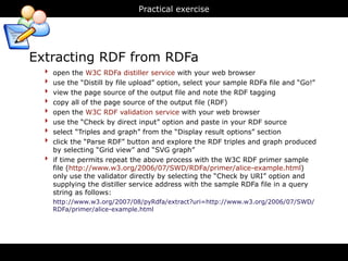 Practical exercise




Extracting RDF from RDFa
  ‣   open the W3C RDFa distiller service with your web browser
  ‣   use the “Distill by file upload” option, select your sample RDFa file and “Go!”
  ‣   view the page source of the output file and note the RDF tagging
  ‣   copy all of the page source of the output file (RDF)
  ‣   open the W3C RDF validation service with your web browser
  ‣   use the “Check by direct input” option and paste in your RDF source
  ‣   select “Triples and graph” from the “Display result options” section
  ‣   click the “Parse RDF” button and explore the RDF triples and graph produced
      by selecting “Grid view” and “SVG graph”
  ‣   if time permits repeat the above process with the W3C RDF primer sample
      file (http://www.w3.org/2006/07/SWD/RDFa/primer/alice-example.html)
      only use the validator directly by selecting the “Check by URI” option and
      supplying the distiller service address with the sample RDFa file in a query
      string as follows:
      http://www.w3.org/2007/08/pyRdfa/extract?uri=http://www.w3.org/2006/07/SWD/
      RDFa/primer/alice-example.html
 